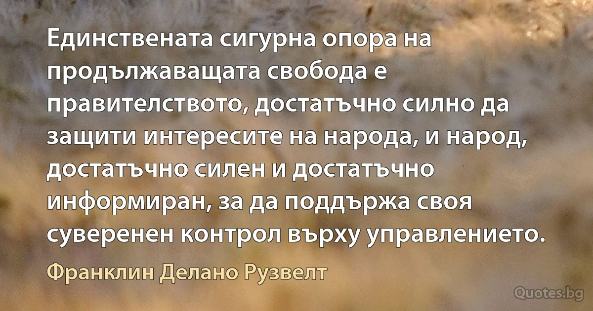 Единствената сигурна опора на продължаващата свобода е правителството, достатъчно силно да защити интересите на народа, и народ, достатъчно силен и достатъчно информиран, за да поддържа своя суверенен контрол върху управлението. (Франклин Делано Рузвелт)