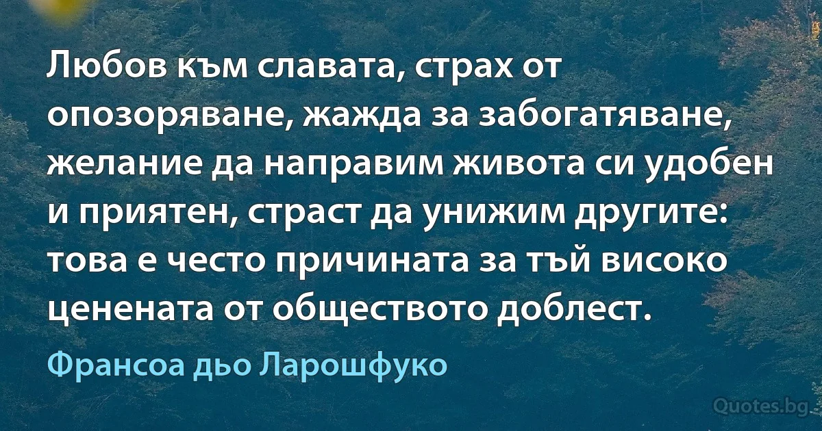 Любов към славата, страх от опозоряване, жажда за забогатяване, желание да направим живота си удобен и приятен, страст да унижим другите: това е често причината за тъй високо ценената от обществото доблест. (Франсоа дьо Ларошфуко)