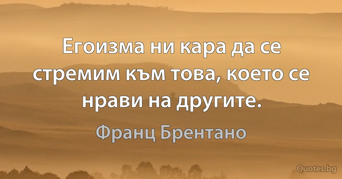 Егоизма ни кара да се стремим към това, което се нрави на другите. (Франц Брентано)