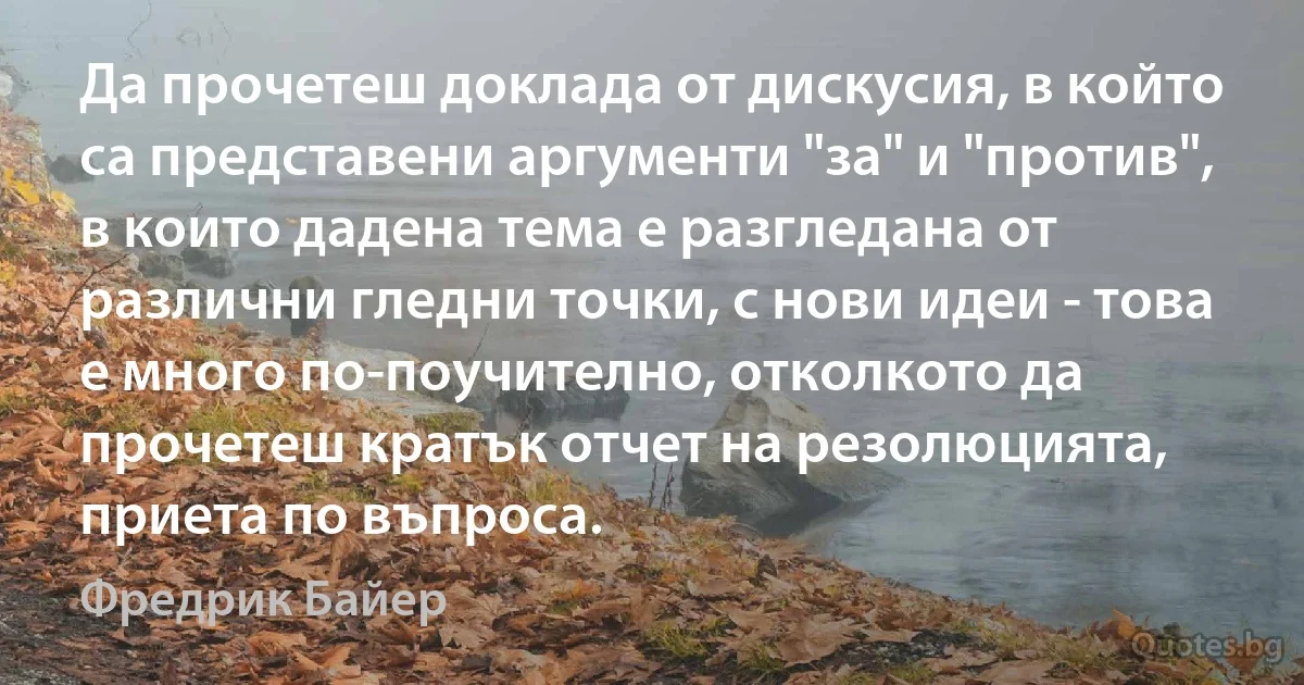 Да прочетеш доклада от дискусия, в който са представени аргументи "за" и "против", в които дадена тема е разгледана от различни гледни точки, с нови идеи - това е много по-поучително, отколкото да прочетеш кратък отчет на резолюцията, приета по въпроса. (Фредрик Байер)