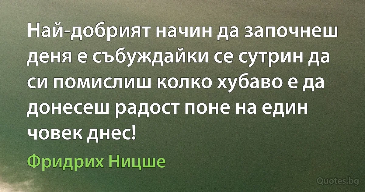 Най-добрият начин да започнеш деня е събуждайки се сутрин да си помислиш колко хубаво е да донесеш радост поне на един човек днес! (Фридрих Ницше)