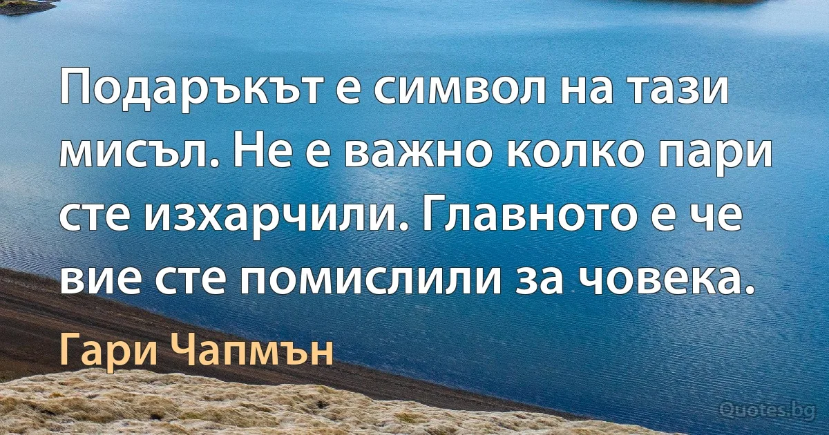 Подаръкът е символ на тази мисъл. Не е важно колко пари сте изхарчили. Главното е че вие сте помислили за човека. (Гари Чапмън)