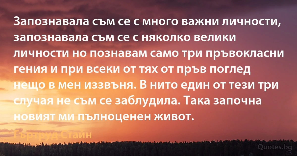 Запознавала съм се с много важни личности, запознавала съм се с няколко велики личности но познавам само три пръвокласни гения и при всеки от тях от пръв поглед нещо в мен иззвъня. В нито един от тези три случая не съм се заблудила. Така започна новият ми пълноценен живот. (Гъртруд Стайн)