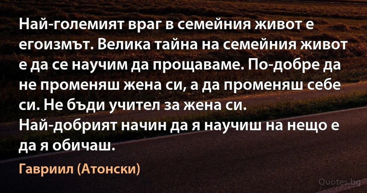 Най-големият враг в семейния живот е егоизмът. Велика тайна на семейния живот е да се научим да прощаваме. По-добре да не променяш жена си, а да променяш себе си. Не бъди учител за жена си. Най-добрият начин да я научиш на нещо е да я обичаш. (Гавриил (Атонски))