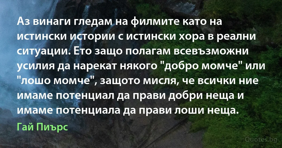 Аз винаги гледам на филмите като на истински истории с истински хора в реални ситуации. Ето защо полагам всевъзможни усилия да нарекат някого "добро момче" или "лошо момче", защото мисля, че всички ние имаме потенциал да прави добри неща и имаме потенциала да прави лоши неща. (Гай Пиърс)