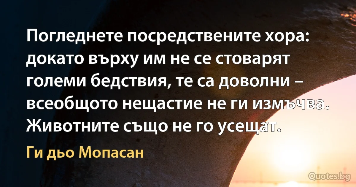 Погледнете посредствените хора: докато върху им не се стоварят големи бедствия, те са доволни – всеобщото нещастие не ги измъчва. Животните също не го усещат. (Ги дьо Мопасан)