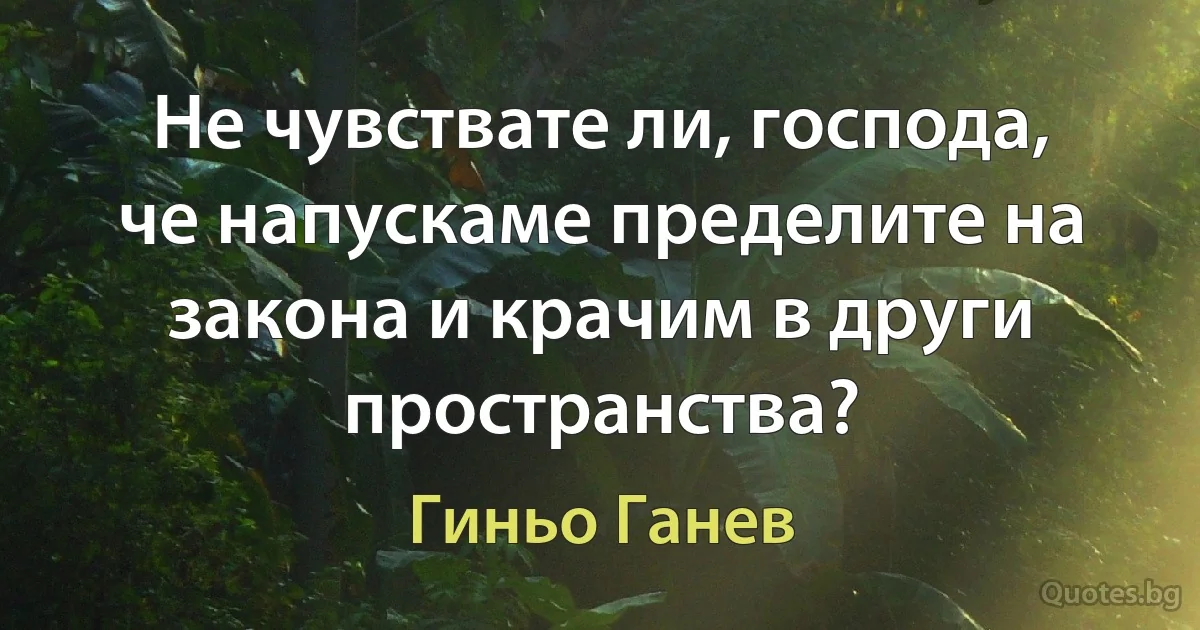 Не чувствате ли, господа, че напускаме пределите на закона и крачим в други пространства? (Гиньо Ганев)