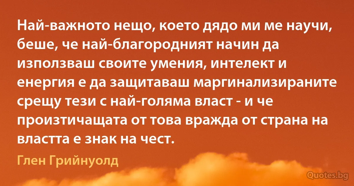 Най-важното нещо, което дядо ми ме научи, беше, че най-благородният начин да използваш своите умения, интелект и енергия е да защитаваш маргинализираните срещу тези с най-голяма власт - и че произтичащата от това вражда от страна на властта е знак на чест. (Глен Грийнуолд)