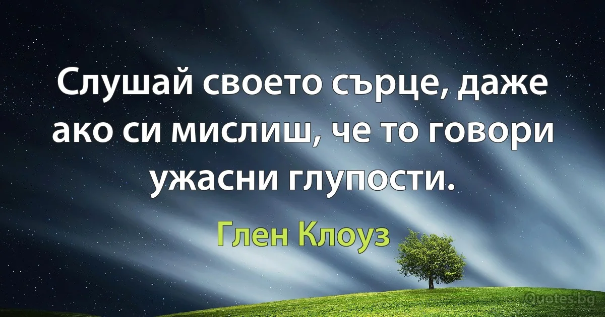 Слушай своето сърце, даже ако си мислиш, че то говори ужасни глупости. (Глен Клоуз)