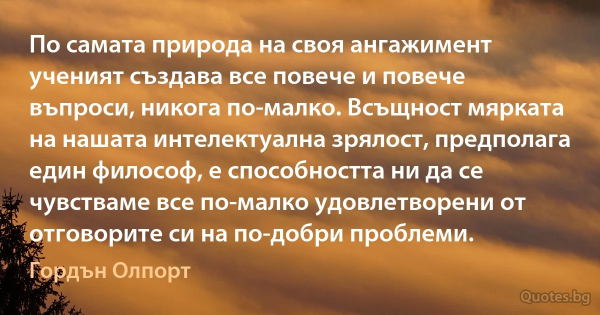 По самата природа на своя ангажимент ученият създава все повече и повече въпроси, никога по-малко. Всъщност мярката на нашата интелектуална зрялост, предполага един философ, е способността ни да се чувстваме все по-малко удовлетворени от отговорите си на по-добри проблеми. (Гордън Олпорт)