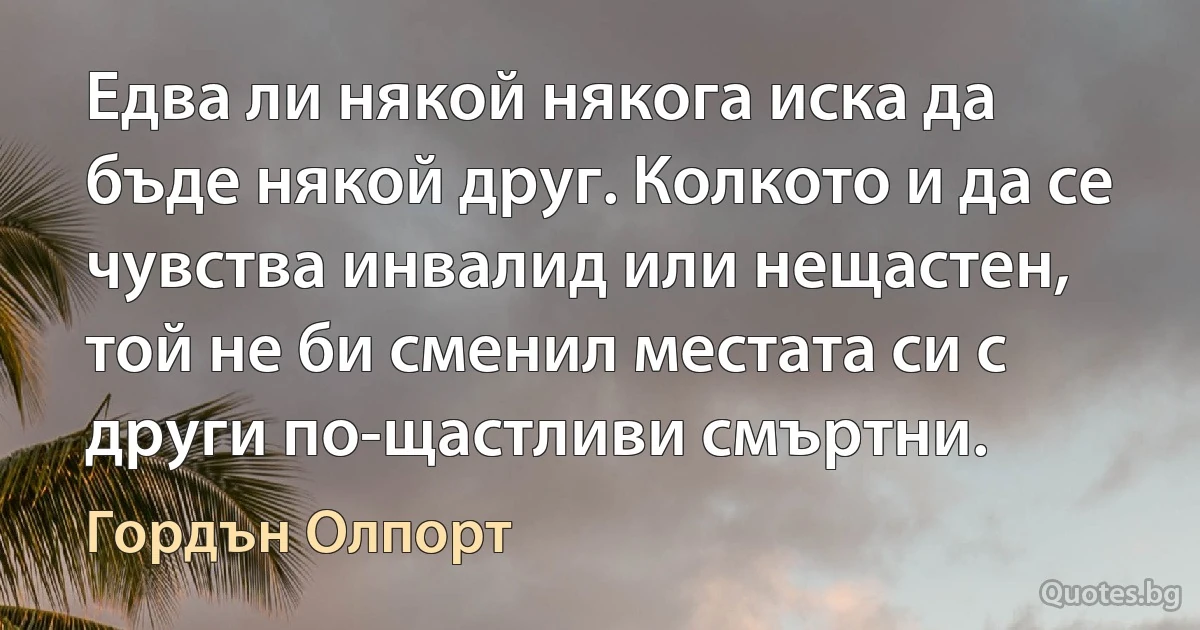 Едва ли някой някога иска да бъде някой друг. Колкото и да се чувства инвалид или нещастен, той не би сменил местата си с други по-щастливи смъртни. (Гордън Олпорт)