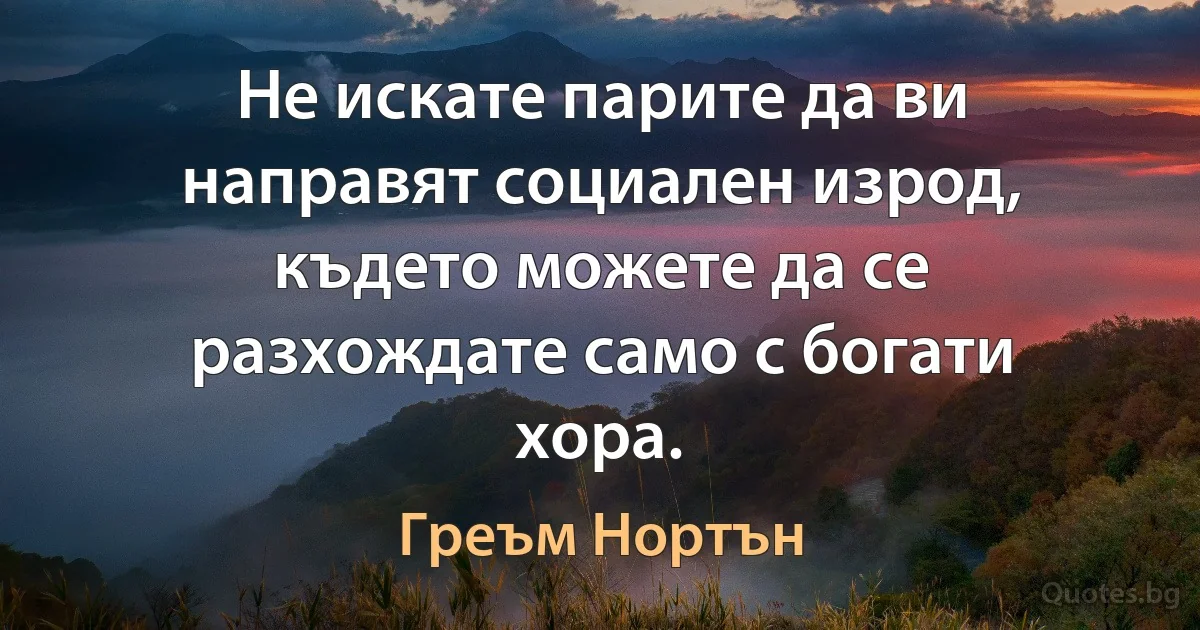 Не искате парите да ви направят социален изрод, където можете да се разхождате само с богати хора. (Греъм Нортън)