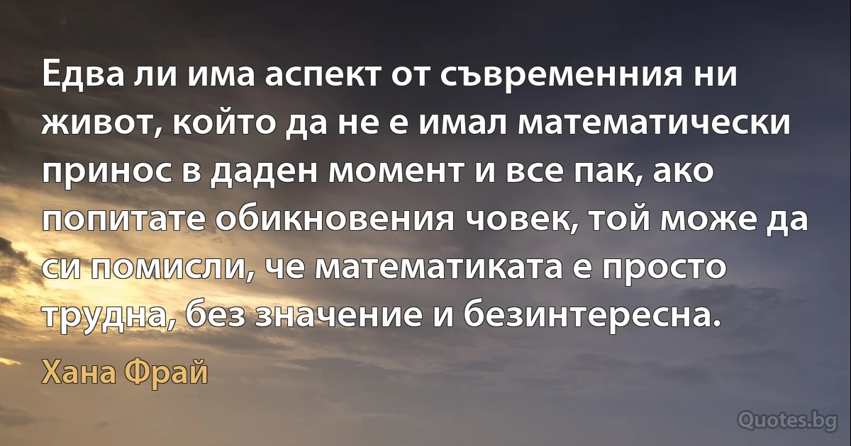 Едва ли има аспект от съвременния ни живот, който да не е имал математически принос в даден момент и все пак, ако попитате обикновения човек, той може да си помисли, че математиката е просто трудна, без значение и безинтересна. (Хана Фрай)