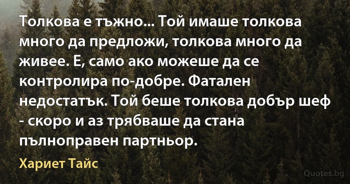 Толкова е тъжно... Той имаше толкова много да предложи, толкова много да живее. Е, само ако можеше да се контролира по-добре. Фатален недостатък. Той беше толкова добър шеф - скоро и аз трябваше да стана пълноправен партньор. (Хариет Тайс)