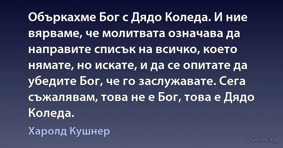 Объркахме Бог с Дядо Коледа. И ние вярваме, че молитвата означава да направите списък на всичко, което нямате, но искате, и да се опитате да убедите Бог, че го заслужавате. Сега съжалявам, това не е Бог, това е Дядо Коледа. (Харолд Кушнер)