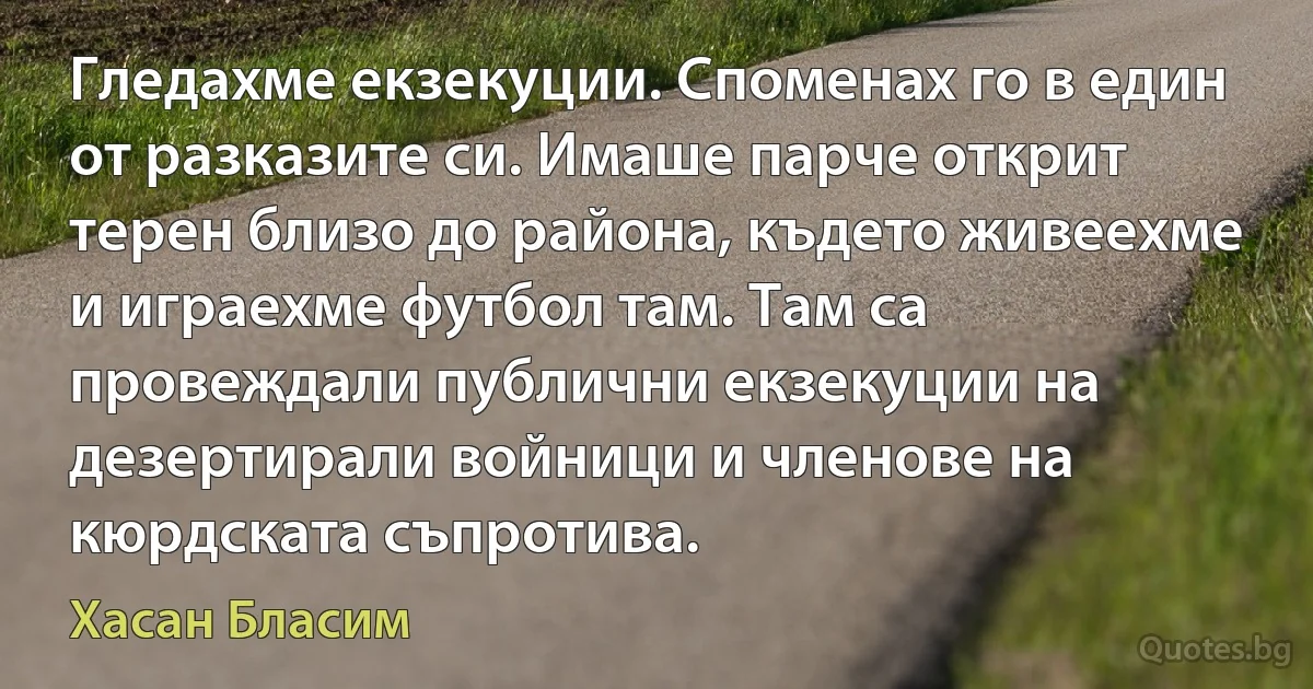 Гледахме екзекуции. Споменах го в един от разказите си. Имаше парче открит терен близо до района, където живеехме и играехме футбол там. Там са провеждали публични екзекуции на дезертирали войници и членове на кюрдската съпротива. (Хасан Бласим)