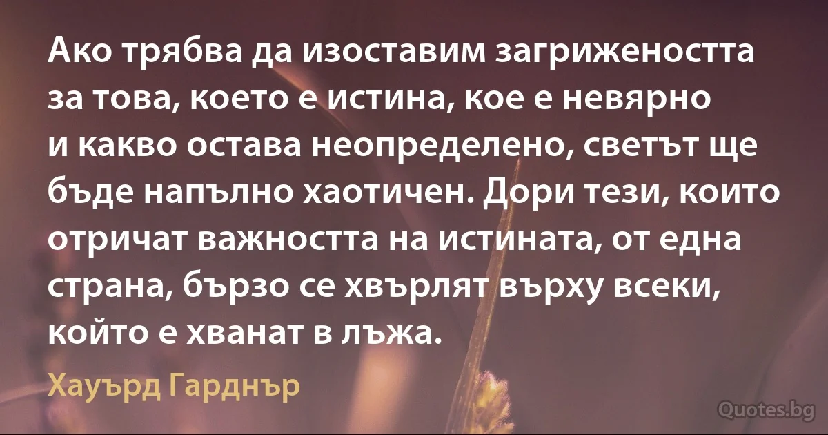 Ако трябва да изоставим загрижеността за това, което е истина, кое е невярно и какво остава неопределено, светът ще бъде напълно хаотичен. Дори тези, които отричат важността на истината, от една страна, бързо се хвърлят върху всеки, който е хванат в лъжа. (Хауърд Гарднър)