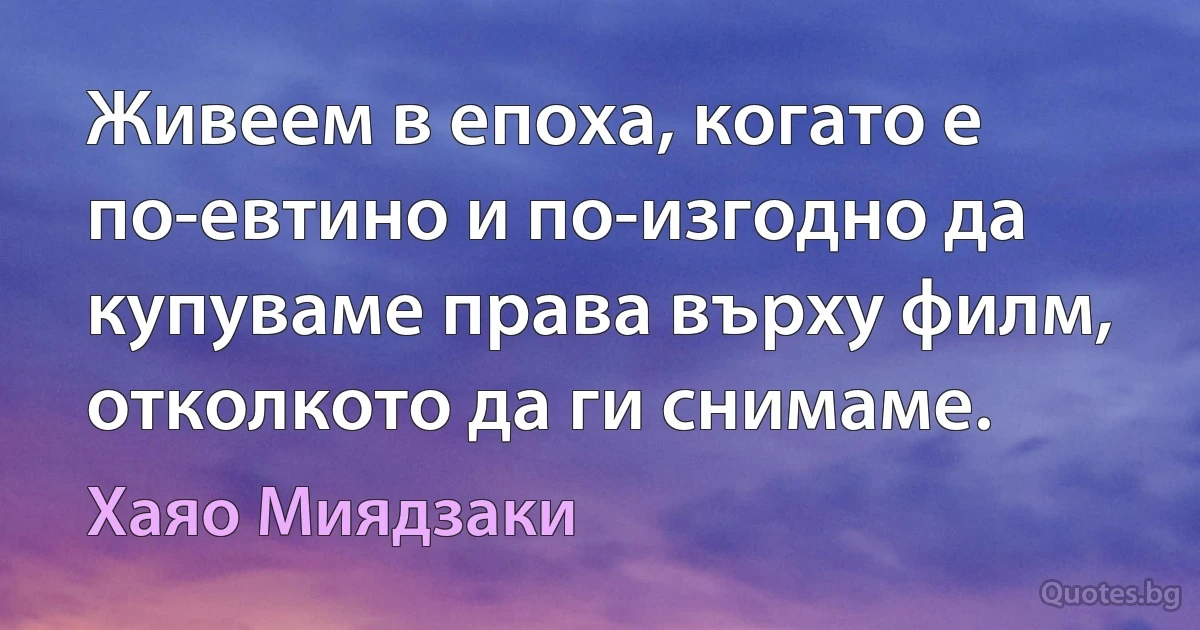 Живеем в епоха, когато е по-евтино и по-изгодно да купуваме права върху филм, отколкото да ги снимаме. (Хаяо Миядзаки)