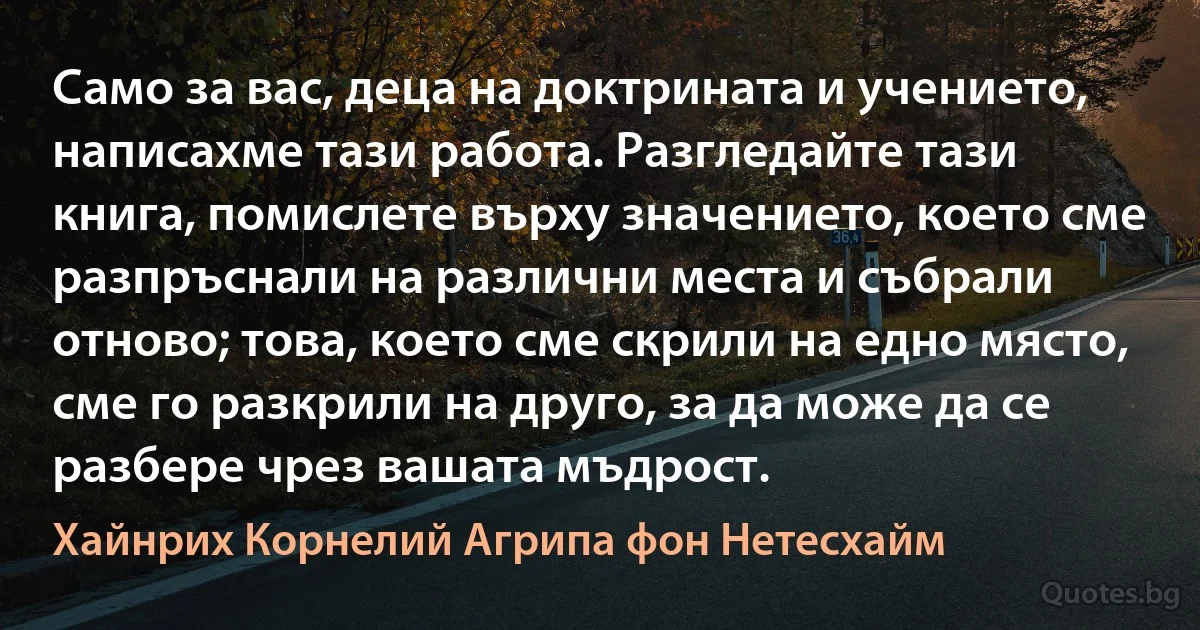 Само за вас, деца на доктрината и учението, написахме тази работа. Разгледайте тази книга, помислете върху значението, което сме разпръснали на различни места и събрали отново; това, което сме скрили на едно място, сме го разкрили на друго, за да може да се разбере чрез вашата мъдрост. (Хайнрих Корнелий Агрипа фон Нетесхайм)