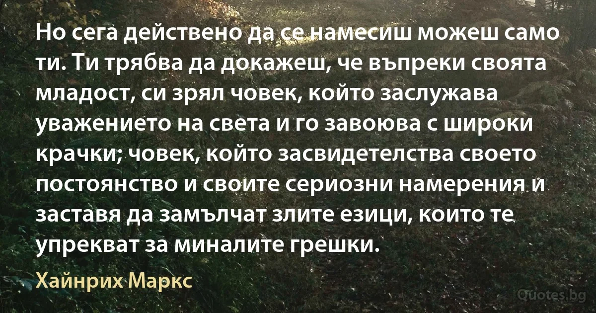 Но сега действено да се намесиш можеш само ти. Ти трябва да докажеш, че въпреки своята младост, си зрял човек, който заслужава уважението на света и го завоюва с широки крачки; човек, който засвидетелства своето постоянство и своите сериозни намерения и заставя да замълчат злите езици, които те упрекват за миналите грешки. (Хайнрих Маркс)