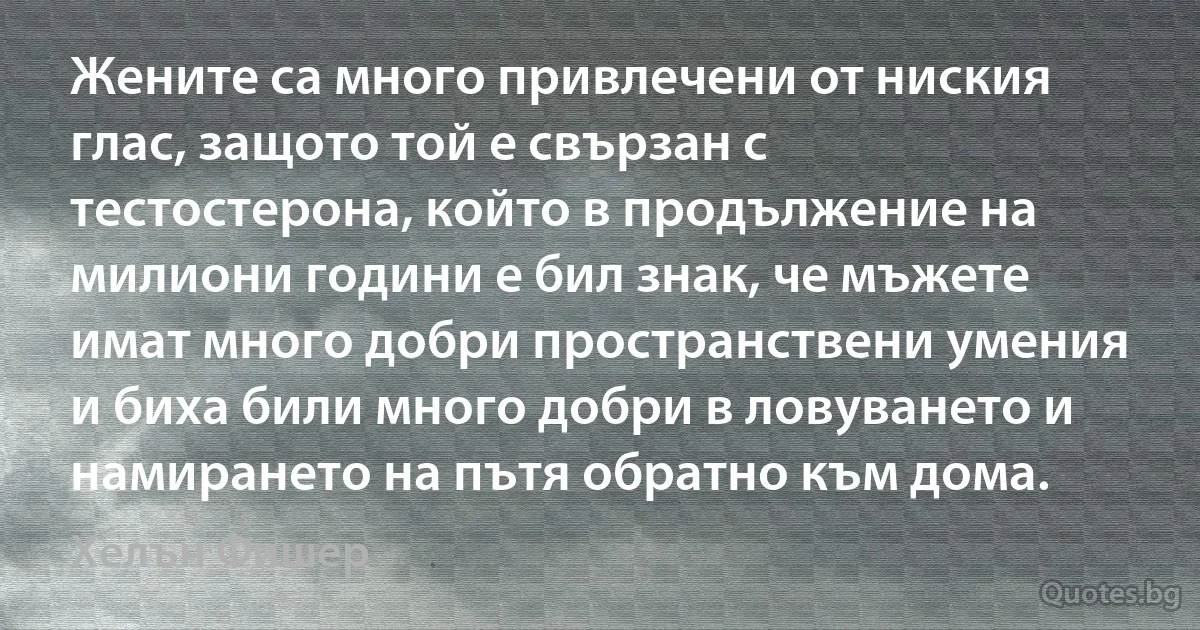 Жените са много привлечени от ниския глас, защото той е свързан с тестостерона, който в продължение на милиони години е бил знак, че мъжете имат много добри пространствени умения и биха били много добри в ловуването и намирането на пътя обратно към дома. (Хелън Фишер)