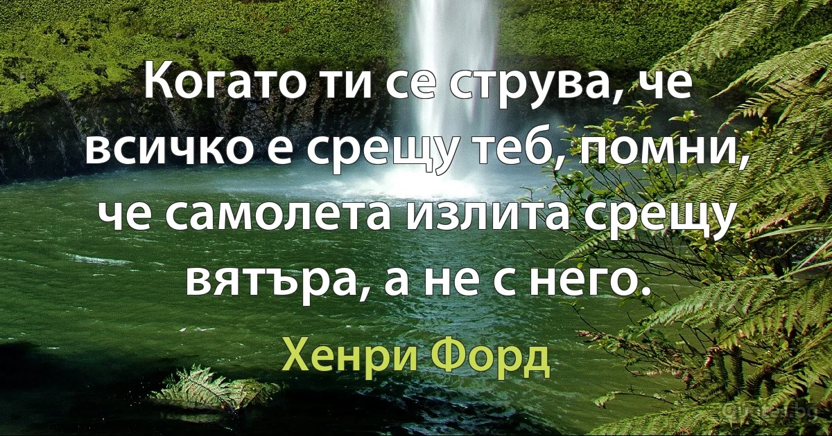 Когато ти се струва, че всичко е срещу теб, помни, че самолета излита срещу вятъра, а не с него. (Хенри Форд)