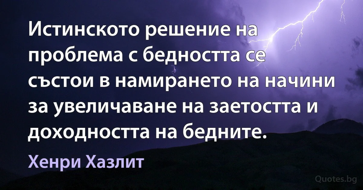 Истинското решение на проблема с бедността се състои в намирането на начини за увеличаване на заетостта и доходността на бедните. (Хенри Хазлит)