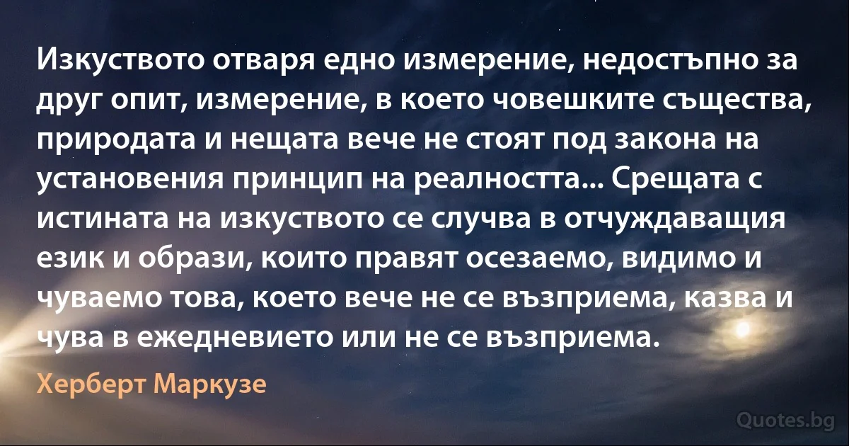 Изкуството отваря едно измерение, недостъпно за друг опит, измерение, в което човешките същества, природата и нещата вече не стоят под закона на установения принцип на реалността... Срещата с истината на изкуството се случва в отчуждаващия език и образи, които правят осезаемо, видимо и чуваемо това, което вече не се възприема, казва и чува в ежедневието или не се възприема. (Херберт Маркузе)