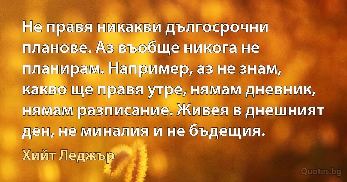 Не правя никакви дългосрочни планове. Аз въобще никога не планирам. Например, аз не знам, какво ще правя утре, нямам дневник, нямам разписание. Живея в днешният ден, не миналия и не бъдещия. (Хийт Леджър)