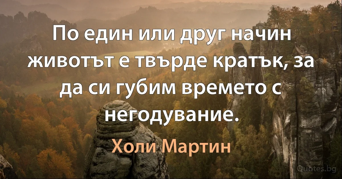 По един или друг начин животът е твърде кратък, за да си губим времето с негодувание. (Холи Мартин)