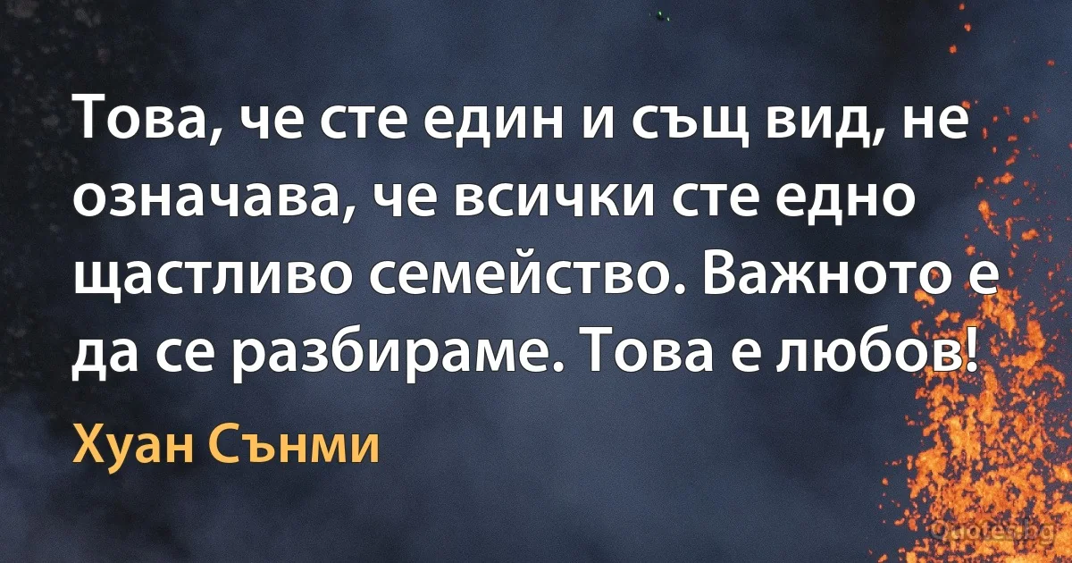 Това, че сте един и същ вид, не означава, че всички сте едно щастливо семейство. Важното е да се разбираме. Това е любов! (Хуан Сънми)