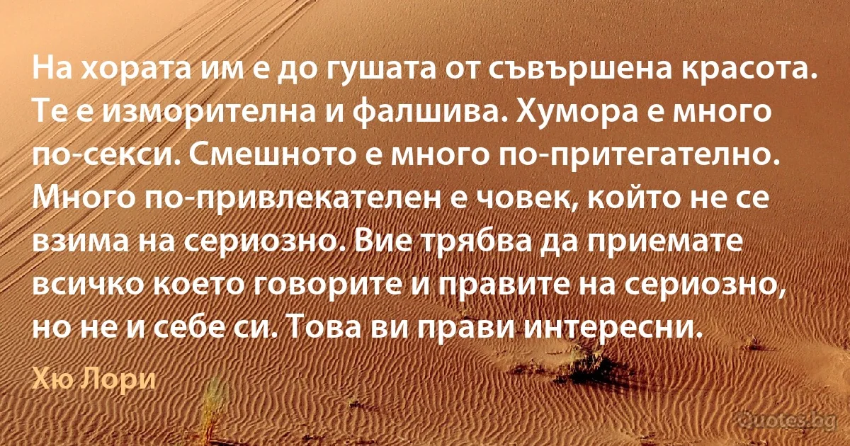 На хората им е до гушата от съвършена красота. Те е изморителна и фалшива. Хумора е много по-секси. Смешното е много по-притегателно. Много по-привлекателен е човек, който не се взима на сериозно. Вие трябва да приемате всичко което говорите и правите на сериозно, но не и себе си. Това ви прави интересни. (Хю Лори)