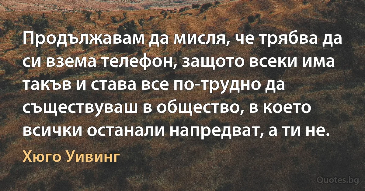 Продължавам да мисля, че трябва да си взема телефон, защото всеки има такъв и става все по-трудно да съществуваш в общество, в което всички останали напредват, а ти не. (Хюго Уивинг)