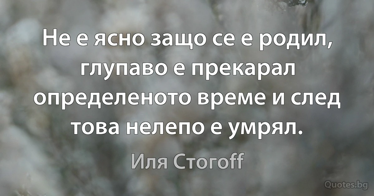 Не е ясно защо се е родил, глупаво е прекарал определеното време и след това нелепо е умрял. (Иля Стогоff)