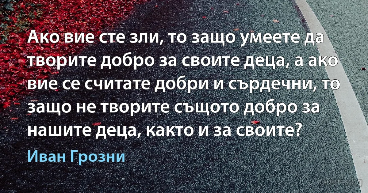 Ако вие сте зли, то защо умеете да творите добро за своите деца, а ако вие се считате добри и сърдечни, то защо не творите същото добро за нашите деца, както и за своите? (Иван Грозни)