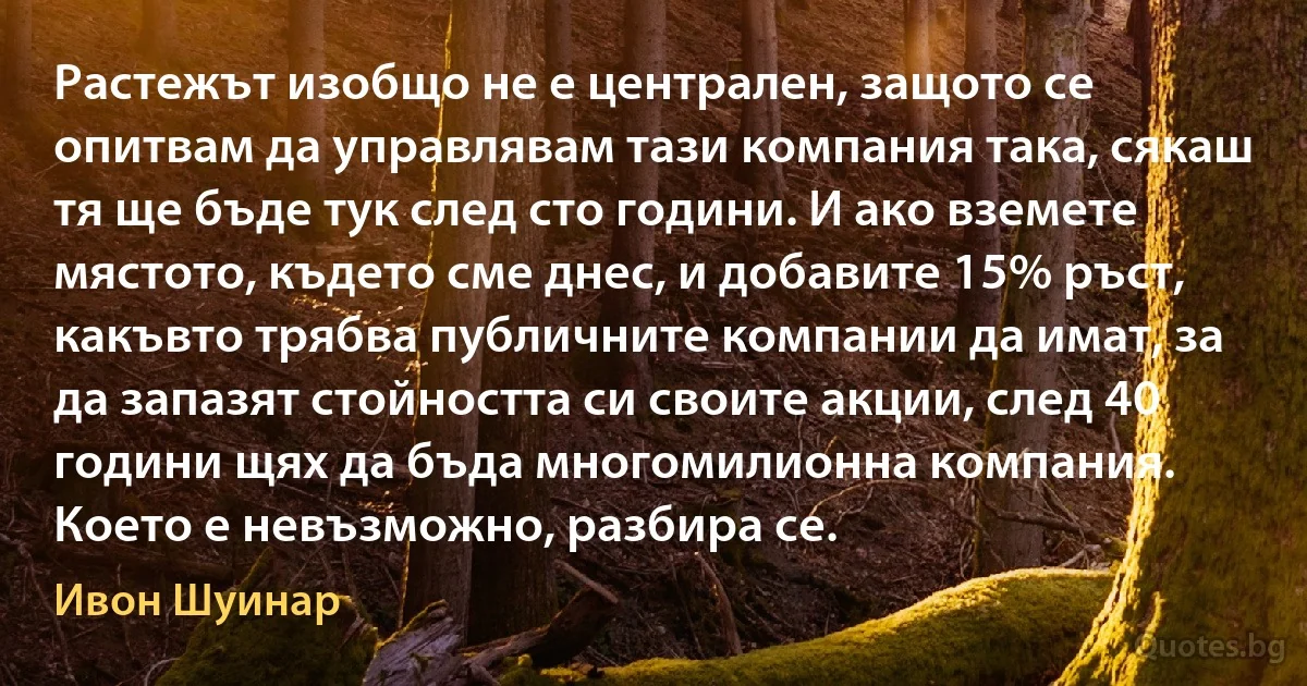 Растежът изобщо не е централен, защото се опитвам да управлявам тази компания така, сякаш тя ще бъде тук след сто години. И ако вземете мястото, където сме днес, и добавите 15% ръст, какъвто трябва публичните компании да имат, за да запазят стойността си своите акции, след 40 години щях да бъда многомилионна компания. Което е невъзможно, разбира се. (Ивон Шуинар)