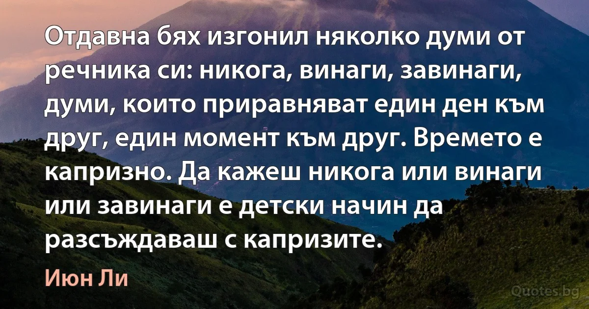 Отдавна бях изгонил няколко думи от речника си: никога, винаги, завинаги, думи, които приравняват един ден към друг, един момент към друг. Времето е капризно. Да кажеш никога или винаги или завинаги е детски начин да разсъждаваш с капризите. (Июн Ли)