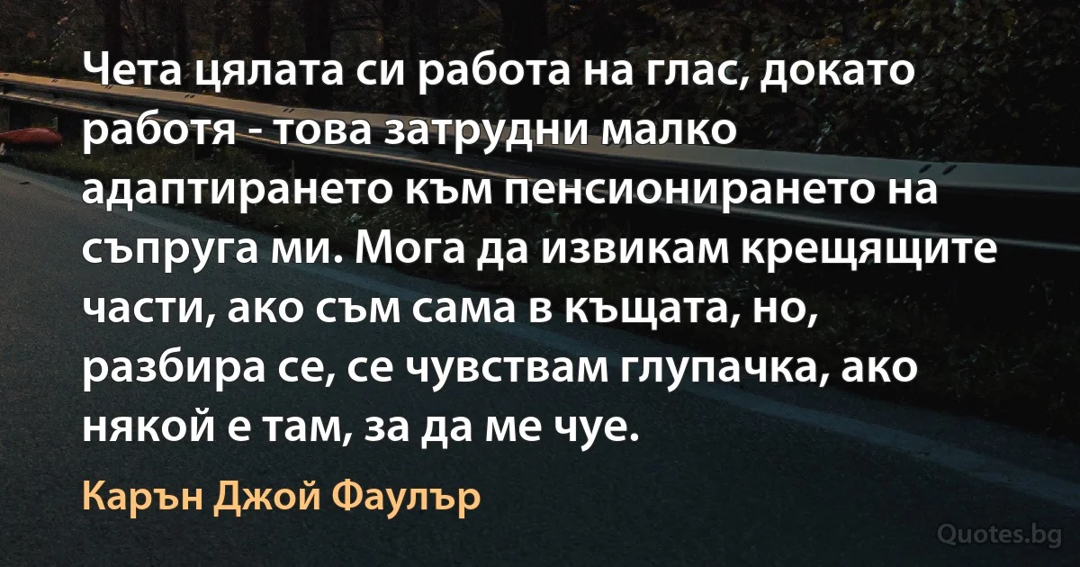 Чета цялата си работа на глас, докато работя - това затрудни малко адаптирането към пенсионирането на съпруга ми. Мога да извикам крещящите части, ако съм сама в къщата, но, разбира се, се чувствам глупачка, ако някой е там, за да ме чуе. (Карън Джой Фаулър)