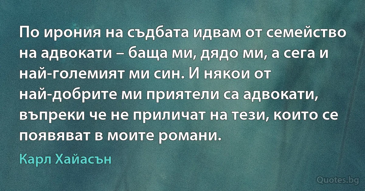 По ирония на съдбата идвам от семейство на адвокати – баща ми, дядо ми, а сега и най-големият ми син. И някои от най-добрите ми приятели са адвокати, въпреки че не приличат на тези, които се появяват в моите романи. (Карл Хайасън)