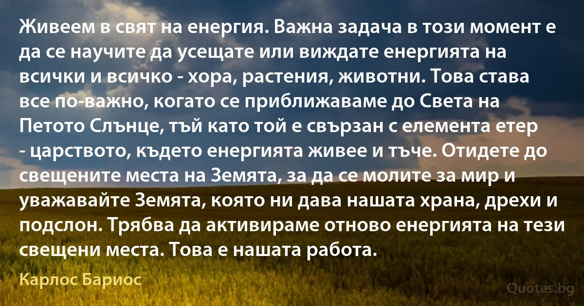 Живеем в свят на енергия. Важна задача в този момент е да се научите да усещате или виждате енергията на всички и всичко - хора, растения, животни. Това става все по-важно, когато се приближаваме до Света на Петото Слънце, тъй като той е свързан с елемента етер - царството, където енергията живее и тъче. Отидете до свещените места на Земята, за да се молите за мир и уважавайте Земята, която ни дава нашата храна, дрехи и подслон. Трябва да активираме отново енергията на тези свещени места. Това е нашата работа. (Карлос Бариос)