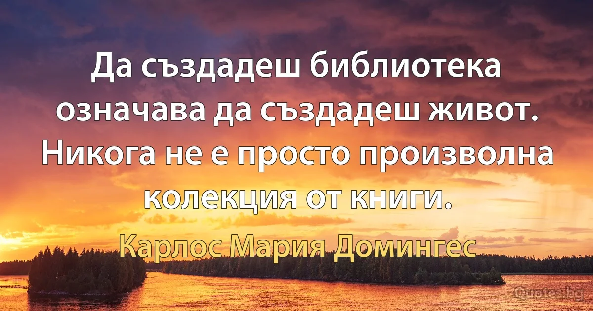 Да създадеш библиотека означава да създадеш живот. Никога не е просто произволна колекция от книги. (Карлос Мария Домингес)