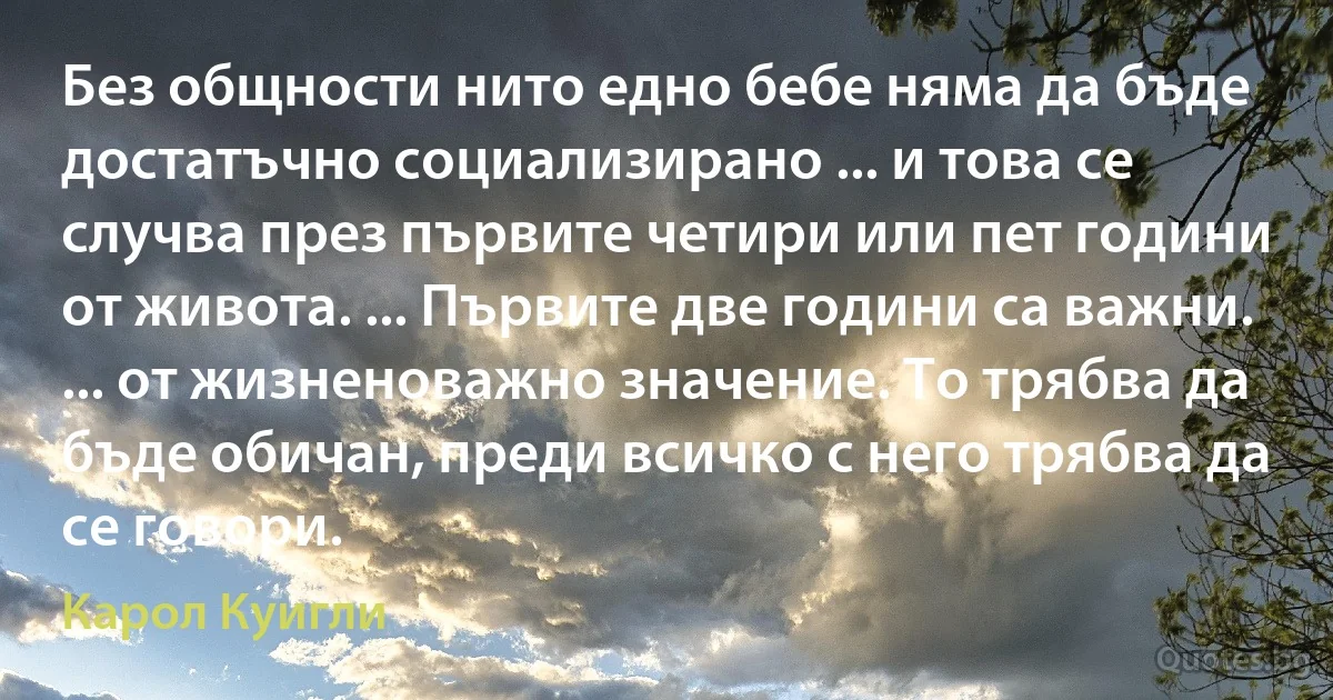 Без общности нито едно бебе няма да бъде достатъчно социализирано ... и това се случва през първите четири или пет години от живота. ... Първите две години са важни. ... от жизненоважно значение. То трябва да бъде обичан, преди всичко с него трябва да се говори. (Карол Куигли)