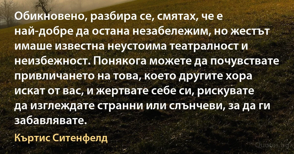 Обикновено, разбира се, смятах, че е най-добре да остана незабележим, но жестът имаше известна неустоима театралност и неизбежност. Понякога можете да почувствате привличането на това, което другите хора искат от вас, и жертвате себе си, рискувате да изглеждате странни или слънчеви, за да ги забавлявате. (Къртис Ситенфелд)