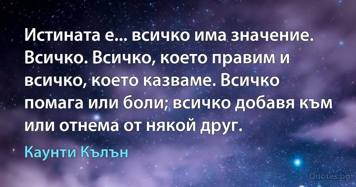 Истината е... всичко има значение. Всичко. Всичко, което правим и всичко, което казваме. Всичко помага или боли; всичко добавя към или отнема от някой друг. (Каунти Кълън)