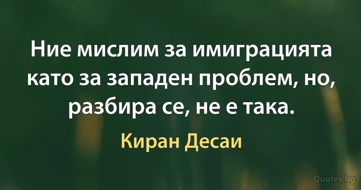 Ние мислим за имиграцията като за западен проблем, но, разбира се, не е така. (Киран Десаи)