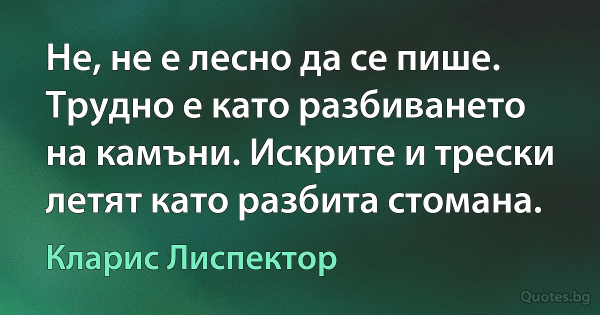 Не, не е лесно да се пише. Трудно е като разбиването на камъни. Искрите и трески летят като разбита стомана. (Кларис Лиспектор)