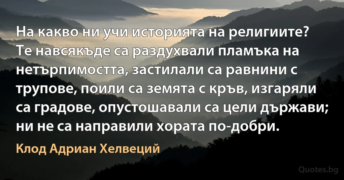 На какво ни учи историята на религиите? Те навсякъде са раздухвали пламъка на нетърпимостта, застилали са равнини с трупове, поили са земята с кръв, изгаряли са градове, опустошавали са цели държави; ни не са направили хората по-добри. (Клод Адриан Хелвеций)