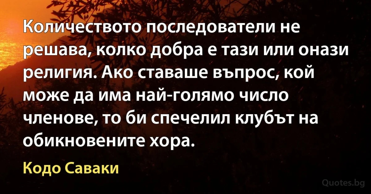 Количеството последователи не решава, колко добра е тази или онази религия. Ако ставаше въпрос, кой може да има най-голямо число членове, то би спечелил клубът на обикновените хора. (Кодо Саваки)