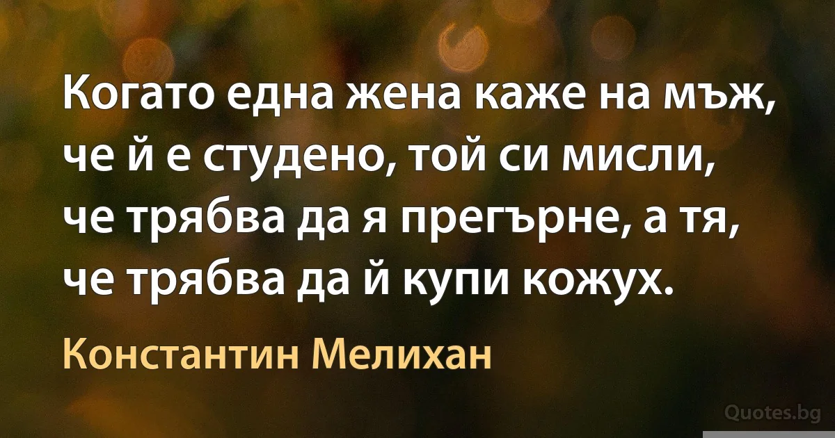 Когато една жена каже на мъж, че й е студено, той си мисли, че трябва да я прегърне, а тя, че трябва да й купи кожух. (Константин Мелихан)