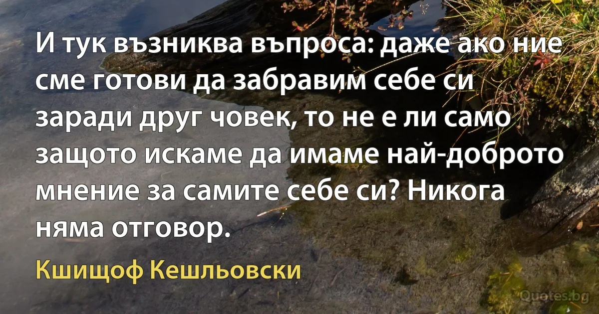 И тук възниква въпроса: даже ако ние сме готови да забравим себе си заради друг човек, то не е ли само защото искаме да имаме най-доброто мнение за самите себе си? Никога няма отговор. (Кшищоф Кешльовски)